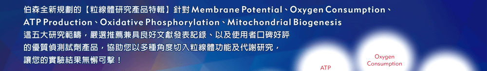 伯森全新規劃的【粒線體研究產品特輯】針對 Membrane Potential、Oxygen Consumption、ATP Production、Oxidative Phosphorylation、Mitochondrial Biogenesis 這五大研究範疇，嚴選推薦兼具良好文獻發表記錄、以及使用者口碑好評的優質偵測試劑產品，協助您以多種角度切入粒線體功能及代謝研究，讓您的實驗結果無懈可擊！