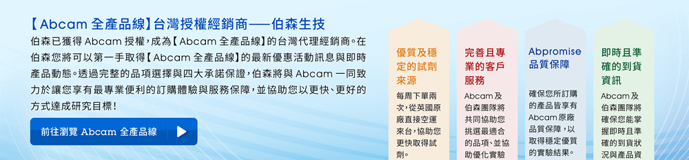 【Abcam 全產品線台灣授權經銷商 — 伯森生技】伯森已獲得 Abcam 授權，成為【Abcam 全產品線】的台灣代理經銷商。在伯森您將可以第一手取得【Abcam 全產品線】的最新優惠活動訊息與即時產品動態。透過完整的品項選擇與四大承諾保證，伯森將與 Abcam 一同致力於讓您享有最專業便利的訂購體驗與服務保障，並協助您以更快、更好的方式達成研究目標！ ※提醒您，請勿購買來源不明的貨品。為保障您的權益，訂購時請認明 Abcam 原廠網站所列台灣經銷商，以避免取得來源不明的貨品，損害您實驗結果的信賴度與穩定性。