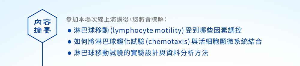 【內容摘要】參加本場次線上演講後，您將會瞭解：●淋巴球移動(lymphocyte motility)受到哪些因素調控 ●如何將淋巴球趨化試驗(chemotaxis)與活細胞顯微系統結合 ●淋巴球移動試驗的實驗設計與資料分析方法