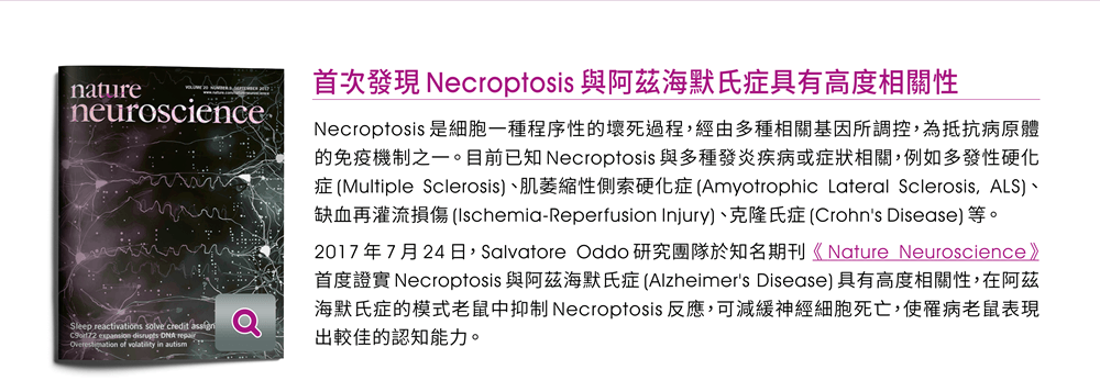 【首次發現Necroptosis與阿茲海默氏症具有高度相關性】Necroptosis是細胞一種程序性的壞死過程，經由多種相關基因所調控，為抵抗病原體的免疫機制之一。目前已知Necroptosis與多種發炎疾病或症狀相關，例如多發性硬化症(Multiple Sclerosis)、肌萎縮性側索硬化症(Amyotrophic Lateral Sclerosis, ALS)、缺血再灌流損傷(Ischemia-Reperfusion Injury)、克隆氏症(Crohn's Disease)等。2017年7月24日，Salvatore Oddo研究團隊於知名期刊《Nature Neuroscience》首度證實Necroptosis與阿茲海默氏症(Alzheimer's Disease)具有高度相關性，在阿茲海默氏症的模式老鼠中抑制Necroptosis反應，可減緩神經細胞死亡，使罹病老鼠表現出較佳的認知能力。