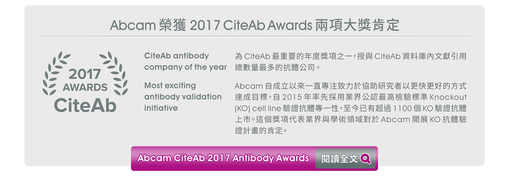 【Abcam 榮獲 2017 CiteAb Awards 兩項大獎肯定】★ CiteAb antibody company of the year - 為CiteAb最重要的年度獎項之一，授與CiteAb資料庫內文獻引用總數量最多的抗體公司。 ★ Most exciting antibody validation initiative - Abcam自成立以來一直專注致力於協助研究者以更快更好的方式達成目標，自2015年率先採用業界公認最高檢驗標準Knockout (KO) cell line驗證抗體專一性，至今已有超過1100個KO驗證抗體上市。這個獎項代表業界與學術領域對於Abcam開展KO抗體驗證計畫的肯定。