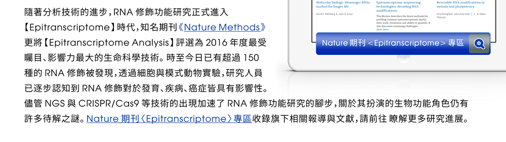 隨著分析技術的進步，RNA 修飾功能研究正式進入【Epitranscriptome】時代，知名期刊《Nature Methods》更將【Epitranscriptome Analysis】評選為 2016 年度最受矚目、影響力最大的生命科學技術。時至今日已有超過 150 種的 RNA 修飾被發現，透過細胞與模式動物實驗，研究人員已逐步認知到 RNA 修飾對於發育、疾病、癌症皆具有影響性。儘管 NGS 與 CRISPR/Cas9 等技術的出現加速了 RNA 修飾功能研究的腳步，關於其扮演的生物功能角色仍有許多待解之謎。Nature 期刊〈Epitranscriptome〉專區收錄旗下相關報導與文獻，請前往 瞭解更多研究進展。