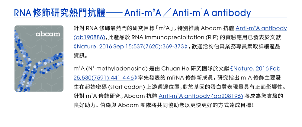 【RNA修飾研究熱門抗體 —— Anti-m6A & Anti-m1A antibody】針對 RNA 修飾最熱門的研究目標「m6A」，特別推薦 Abcam 抗體 Anti-m6A antibody (ab190886)，此產品於 RNA Immunoprecipitation (RIP) 的實驗應用已發表於文獻《Nature. 2016 Sep 15;537(7620):369-373》，歡迎洽詢伯森業務專員索取詳細產品資訊。m1A (N1-methyladenosine) 是由 Chuan He 研究團隊於文獻《Nature. 2016 Feb 25;530(7591):441-446》率先發表的 mRNA 修飾新成員，研究指出 m1A 修飾主要發生在起始密碼 (start codon) 上游週邊位置，對於基因的蛋白質表現量具有正面影響性。針對 m1A 修飾研究，Abcam 抗體 Anti-m1A antibody (ab208196) 將成為您實驗的良好助力。伯森與 Abcam 團隊將共同協助您以更快更好的方式達成目標！