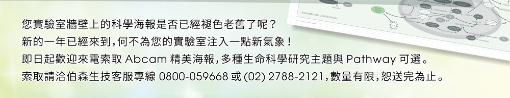 您實驗室牆壁上的科學海報是否已經褪色老舊了呢？新的一年已經來到，何不為您的實驗室注入一點新氣象！即日起歡迎來電索取 Abcam 精美海報，多種生命科學研究主題與 Pathway 可選。索取請洽伯森生技客服專線 0800-059668 或 (02) 2788-2121，數量有限恕送完為止。