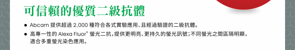 【可信賴的優質二級抗體】● Abcam 提供超過 2,000 種符合各式實驗應用、且經過驗證的二級抗體。 ● 高專一性的 Alexa Fluor® 螢光二抗，提供更明亮、更持久的螢光訊號；不同螢光之間區隔明顯，適合多重螢光染色應用。