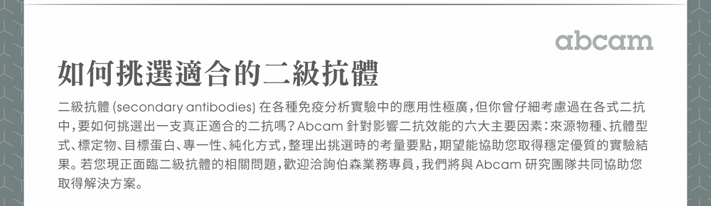 如何挑選適合的二級抗體 —— 二級抗體 (secondary antibodies) 在各種免疫分析實驗中的應用性極廣，但你曾仔細考慮過在各式二抗中，要如何挑選出一支真正適合的二抗嗎？Abcam 針對影響二抗效能的六大主要因素：來源物種、抗體型式、標定物、目標蛋白、專一性、純化方式，整理出挑選時的考量要點，期望能協助您取得穩定優質的實驗結果。若您現正面臨二級抗體的相關問題，歡迎洽詢伯森業務專員，我們將與 Abcam 研究團隊共同協助您取得解決方案。