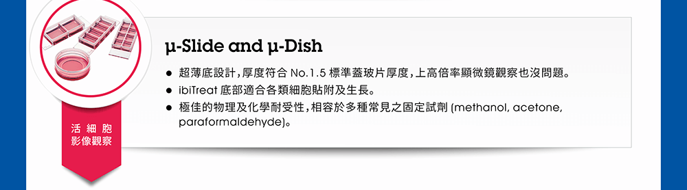 活細胞影像觀察請採用「µ-Slide 或 µ-Dish」。產品特性：●超薄底設計，厚度符合 No.1.5 標準蓋玻片厚度，上高倍率顯微鏡觀察也沒問題。 ●ibiTreat 底部適合各類細胞貼附及生長。 ●極佳的物理及化學耐受性，相容於多種常見之固定試劑 (methanol, acetone, paraformaldehyde)。