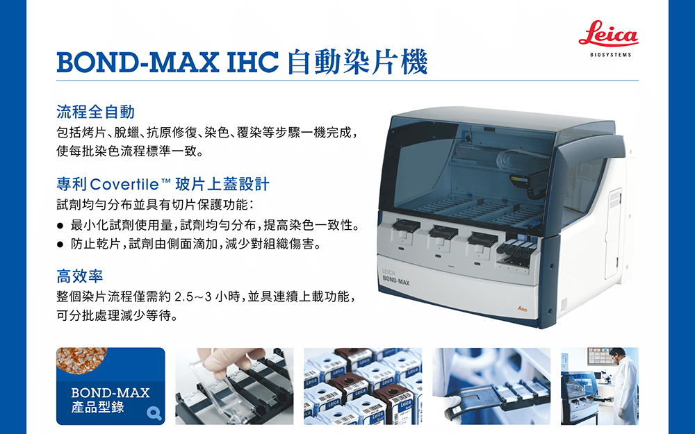 BOND‑MAX IHC自動染片機產品特性：●流程全自動 —— 包括烤片、脫蠟、抗原修復、染色、覆染等步驟一機完成，使每批染色流程標準一致。 ●專利Covertile™玻片上蓋設計 —— 試劑均勻分布並具有切片保護功能： (a). 最小化試劑使用量，試劑均勻分布，提高染色一致性。 (b). 防止乾片，試劑由側面滴加，減少對組織傷害。 ●高效率 —— 整個染片流程僅需約 2.5~3 小時，並具連續上載功能，可分批處理減少等待。  ※[檔案下載] BOND‑MAX 產品型錄