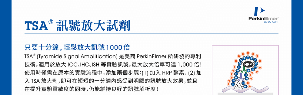 【TSA®訊號放大試劑】只要十分鐘, 輕鬆放大訊號1000倍 —— TSA® (Tyramide Signal Amplification) 是美商 PerkinElmer 所研發的專利技術，適用於放大 ICC、IHC、ISH 等實驗訊號，最大放大倍率可達 1,000 倍！使用時僅需在原本的實驗流程中，添加兩個步驟：(1) 加入 HRP 酵素、(2) 加入 TSA 放大劑，即可在短短的十分鐘內感受到明顯的訊號放大效果，並且在提升實驗靈敏度的同時，仍能維持良好的訊號解析度！