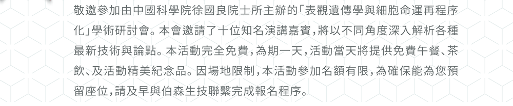 敬邀參加由中國科學院徐國良院士所主辦的「表觀遺傳學與細胞命運再程序化」學術研討會。本會邀請了十位知名演講嘉賓，將以不同角度深入解析各種最新技術與論點。本活動完全免費，為期一天，活動當天將提供免費午餐、茶飲、及活動精美紀念品。因場地限制，本活動參加名額有限，為確保能為您預留座位，請及早與伯森生技聯繫完成報名程序。