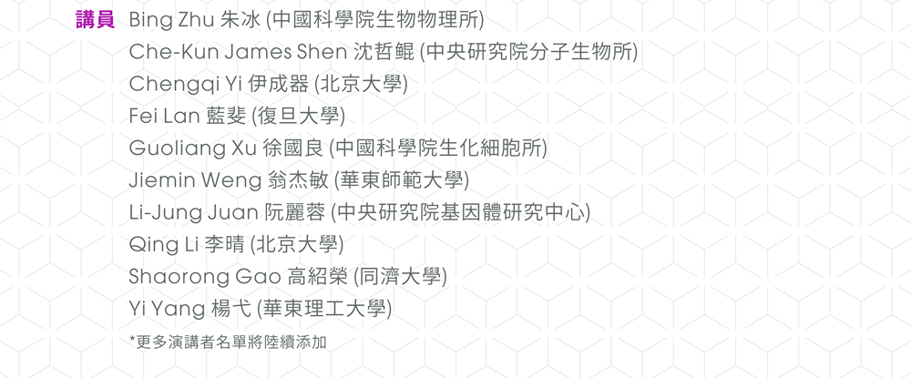 【講員】Bing Zhu 朱冰 (中國科學院生物物理所)、Che-Kun James Shen 沈哲鲲 (中央研究院分子生物所)、Chengqi Yi 伊成器 (北京大學)、Fei Lan 藍斐 (復旦大學)、Guoliang Xu 徐國良 (中國科學院生化細胞所)、Jiemin Weng 翁杰敏 (華東師範大學)、Li-Jung Juan 阮麗蓉 (中央研究院基因體研究中心)、Qing Li 李晴 (北京大學)、Shaorong Gao 高紹榮 (同濟大學)、Yi Yang 楊弋 (華東理工大學)。 *更多演講者名單將陸續添加