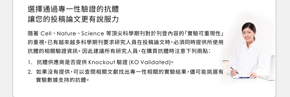 選擇通過專一性驗證的抗體，讓您的投稿論文更有說服力 —— 隨著 Cell、Nature、Science 等頂尖科學期刊對於刊登內容的「實驗可重現性」的重視，已有越來越多科學期刊要求研究人員在投稿論文時，必須同時提供所使用抗體的相關驗證資訊。因此建議所有研究人員，在購買抗體時注意下列兩點：(1) 抗體供應商是否提供 Knockout 驗證 (KO Validated); (2) 如果沒有提供，可以查閱相關文獻找出專一性相關的實驗結果，儘可能挑選有實驗數據支持的抗體。