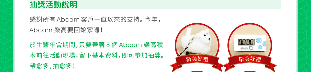 【Abcam 樂高回娘家抽獎活動說明】感謝所有 Abcam 客戶一直以來的支持。今年，Abcam 樂高要回娘家囉！於生醫年會期間，只要帶著 5 個 Abcam 樂高積木前往活動現場，留下基本資料，即可參加抽獎。帶愈多，抽愈多！