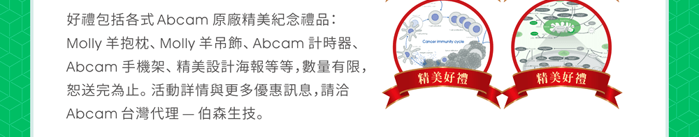 好禮包括各式 Abcam 原廠精美紀念禮品：Molly 羊抱枕、Molly 羊吊飾、Abcam 計時器、Abcam 手機架、精美設計海報等等，數量有限，恕送完為止。活動詳情與更多優惠訊息，請洽 Abcam 台灣代理 — 伯森生技。