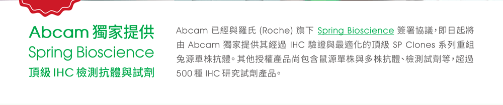 [Abcam 獨家提供 Spring Bioscience 頂級 IHC 檢測抗體與試劑] Abcam 已經與羅氏 (Roche) 旗下 Spring Bioscience 簽署協議，即日起將由 Abcam 獨家提供其經過 IHC 驗證與最適化的頂級 SP Clones 系列重組兔源單株抗體。其他授權產品尚包含鼠源單株與多株抗體、檢測試劑等，超過 500 種 IHC 研究試劑產品。