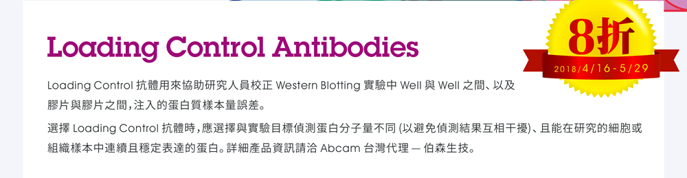 Loading Control Antibodies —  Loading Control 抗體用來協助研究人員校正 Western Blotting 實驗中 Well 與 Well 之間、以及膠片與膠片之間，注入的蛋白質樣本量誤差。選擇 Loading Control 抗體時，應選擇與實驗目標偵測蛋白分子量不同 (以避免偵測結果互相干擾)、且能在研究的細胞或組織樣本中連續且穩定表達的蛋白。詳細產品資訊請洽 Abcam 台灣代理 — 伯森生技。