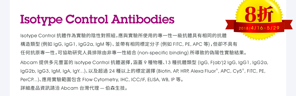 Isotype Control Antibodies — Isotype Control 抗體作為實驗的陰性對照組，應與實驗所使用的專一性一級抗體具有相同的抗體構造類型 (例如 IgG, IgG1, IgG2a, IgM 等)、並帶有相同標定分子 (例如 FITC, PE, APC 等)，但卻不具有任何抗原專一性，可協助研究人員排除由非專一性結合 (non-specific binding) 所導致的偽陽性實驗結果。Abcam 提供多元豐富的 Isotype Control 抗體選擇，涵蓋 9 種物種、13 種抗體類型 (IgG, F(ab')2 IgG, IgG1, IgG2a, IgG2b, IgG3, IgM, IgA, IgY...)、以及超過 24 種以上的標定選擇 (Biotin, AP, HRP, Alexa Fluor®, APC, Cy5®, FITC, PE, PerCP...)、應用實驗範圍包含 Flow Cytometry, IHC, ICC/IF, ELISA, WB, IP 等。詳細產品資訊請洽 Abcam 台灣代理 — 伯森生技。