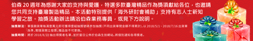 伯森 20 週年為感謝大家的支持與愛護，特選多款臺灣精品作為獎項獻給各位，也邀請您共同支持臺灣製造精品。本活動特別提供「海外研討會補助」支持有志人士新知學習之旅。抽獎活動辦法請洽伯森業務專員，或見下方說明。 【抽獎辦法】單張銷貨單每滿壹萬元即可獲得壹組抽獎號碼參加抽獎 (不同出貨單間金額不得累計)，以 2018/5/1 ~ 2018/7/16 出貨單為準，需隨貨開立發票。贈品皆不可更換。 【抽獎時間】將於 2018/8/10 抽出得獎者名單，並於當日公佈於伯森生技網站。將個別通知各得獎者。