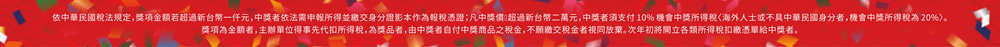 依中華民國稅法規定，獎項金額若超過新台幣一仟元，中獎者依法需申報所得並繳交身分證影本作為報稅憑證；凡中獎價值超過新台幣二萬元，中獎者須支付 10% 機會中獎所得稅〈海外人士或不具中華民國身分者，機會中獎所得稅為 20%〉。獎項為金額者，主辦單位得事先代扣所得稅，為獎品者，由中獎者自付中獎商品之稅金，不願繳交稅金者視同放棄。次年初將開立各類所得稅扣繳憑單給中獎者。