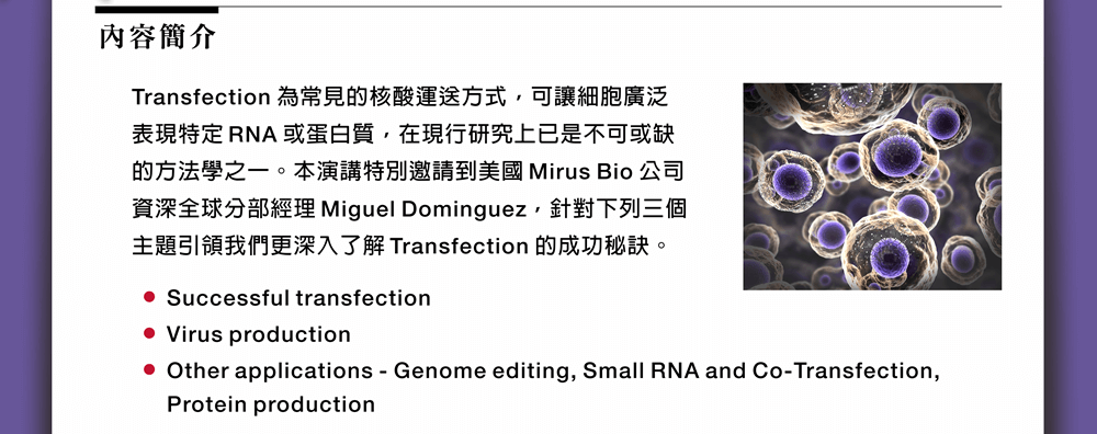 Transfection 為常見的核酸運送方式，可讓細胞廣泛表現特定 RNA 或蛋白質，在現行研究上已是不可或缺的方法學之一。本演講特別邀請到美國 Mirus Bio 公司資深全球分部經理 Miguel Dominguez，針對下列三個主題引領我們更深入了解 Transfection 的成功秘訣：Successful transfection、Virus production、Other applications - Genome editing, Small RNA and Co-Transfection, Protein production。