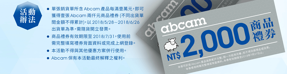 活動辦法 — ■單張銷貨單所含 Abcam 產品每滿壹萬元，即可獲得壹張 Abcam 兩仟元商品禮券 (不同出貨單間金額不得累計)，以 2018/5/28~2018/6/26 出貨單為準，需隨貨開立發票。 ■商品禮券有效期限至 2018/7/31，使用前需完整填寫禮券背面資料或完成上網登錄。 ■本活動不得與其他優惠方案併行使用。 ■Abcam 保有本活動最終解釋之權利。