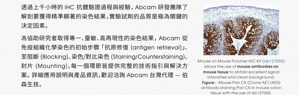 透過上千小時的 IHC 抗體驗證過程與經驗， Abcam 研發團隊了解到要獲得精準顯著的染色結果，實驗試劑的品質是極為關鍵的決定因素。為協助研究者取得專一、靈敏、高再現性的染色結果， Abcam 從免疫組織化學染色的初始步驟「抗原修復 (antigen retrieval)」、至阻斷 (Blocking)、染色/對比染色 (Staining/Counterstaining)、封片 (Mounting)，每一個環節皆提供完整的技術指引與解決方案。詳細應用說明與產品資訊，歡迎洽詢 Abcam 台灣代理 — 伯森生技。