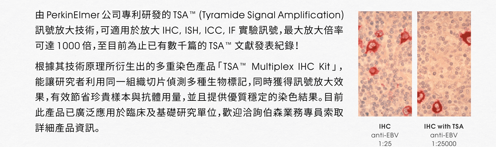 由 PerkinElmer 公司專利研發的 TSA™ (Tyramide Signal Amplification) 訊號放大技術，可適用於放大 IHC, ISH, ICC, IF 實驗訊號，最大放大倍率可達 1000 倍，至目前為止已有數千篇的 TSA™ 文獻發表紀錄！根據其技術原理所衍生出的多重染色產品「TSA™ Multiplex IHC Kit 」，能讓研究者利用同一組織切片偵測多種生物標記，同時獲得訊號放大效果，有效節省珍貴樣本與抗體用量，並且提供優質穩定的染色結果。目前此產品已廣泛應用於臨床及基礎研究單位，歡迎洽詢伯森業務專員索取詳細產品資訊。