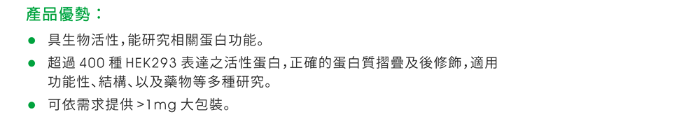 產品優勢：■具生物活性，能研究相關蛋白功能。 ■超過 400 種 HEK293 表達之活性蛋白，正確的蛋白質摺疊及後修飾，適用功能性、結構、以及藥物等多種研究。 ■可依需求提供 >1mg 大包裝。