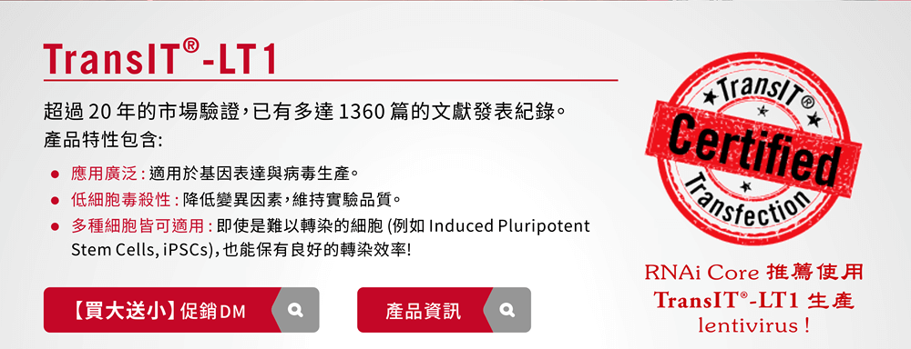 TransIT®-LT1 — 超過 20 年的市場驗證，已有多達 1360 篇的文獻發表紀錄。產品特性包含 : ■應用廣泛 : 適用於基因表達與病毒生產。 ■低細胞毒殺性 : 降低變異因素，維持實驗品質。 ■多種細胞皆可適用 : 即使是難以轉染的細胞 (例如 Induced Pluripotent Stem Cells, iPSCs)，也能保有良好的轉染效率! 【RNAi Core 推薦使用 TransIT®-LT1 生產 lentivirus !】 [連結]促銷活動DM / [連結] 產品資訊