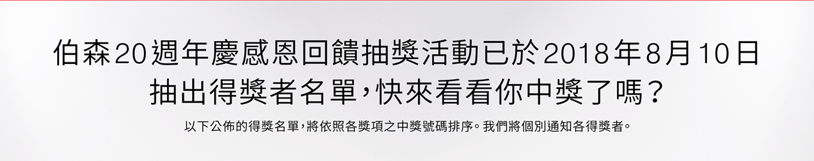 伯森20週年慶感恩回饋抽獎活動已於2018年8月10日抽出得獎者名單，快來看看你中獎了嗎？以下公佈的得獎名單，將依照各獎項之中獎號碼排序。 我們將個別通知各得獎者。