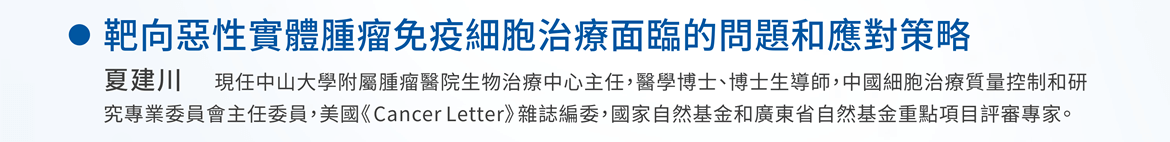 靶向惡性實體腫瘤免疫細胞治療面臨的問題和應對策略 —  夏建川 / 現任中山大學附屬腫瘤醫院生物治療中心主任，醫學博士、博士生導師，中國細胞治療質量控制和研究專業委員會主任委員，美國《Cancer Letter》雜誌編委，國家自然基金和廣東省自然基金重點項目評審專家。