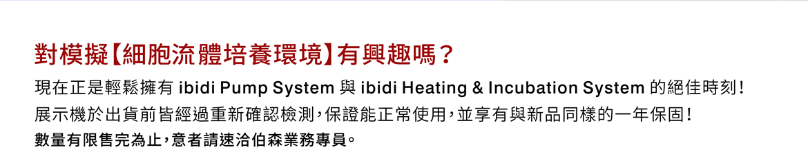 對模擬【細胞流體培養環境】有興趣嗎？現在正是輕鬆擁有 ibidi Pump System 與 ibidi Heating & Incubation System 的絕佳時刻！ 展示機於出貨前皆經過重新確認檢測，保證能正常使用，並享有與新品同樣的一年保固！  數量有限售完為止，意者請速洽伯森業務專員。