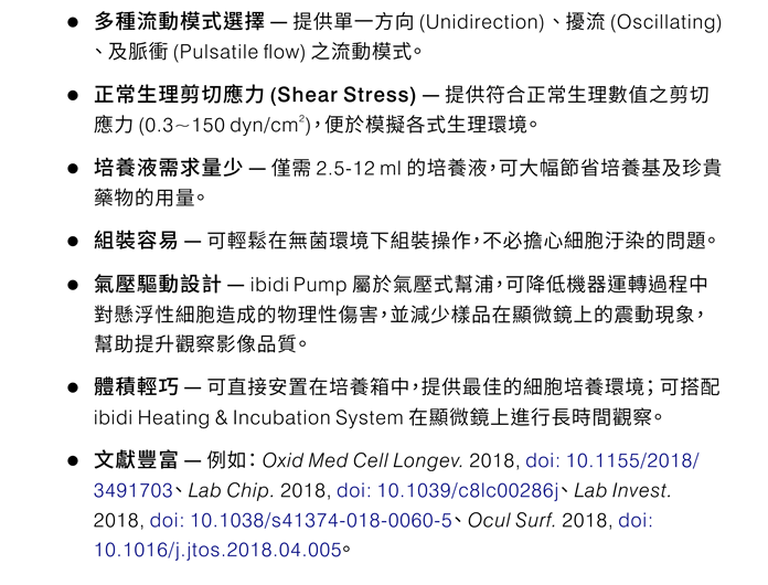 ibidi Pump System 產品特性：●多種流動模式選擇 — 提供單一方向 (Unidirection)、擾流 (Oscillating)、及脈衝 (Pulsatile flow) 之流動模式。 ●正常生理剪切應力 (Shear Stress) — 提供符合正常生理數值之剪切應力 (0.3~150 dyn/cm2)，便於模擬各式生理環境。 ●培養液需求量少 — 僅需 2.5-12 ml 的培養液，可大幅節省培養基及珍貴藥物的用量。 ●組裝容易 — 可輕鬆在無菌環境下組裝操作，不必擔心細胞汙染的問題。 ●氣壓驅動設計 — ibidi Pump 屬於氣壓式幫浦，可降低機器運轉過程中對懸浮性細胞造成的物理性傷害，並減少樣品在顯微鏡上的震動現象，幫助提升觀察影像品質。 ●體積輕巧 — 可直接安置在培養箱中，提供最佳的細胞培養環境； 可搭配 ibidi Heating & Incubation System 在顯微鏡上進行長時間觀察。 ●文獻豐富 — 例如： Oxid Med Cell Longev. 2018, doi: 10.1155/2018/3491703、 Lab Chip. 2018, doi: 10.1039/c8lc00286j、 Lab Invest. 2018, doi: 10.1038/s41374-018-0060-5、 Ocul Surf. 2018, doi: 10.1016/j.jtos.2018.04.005。