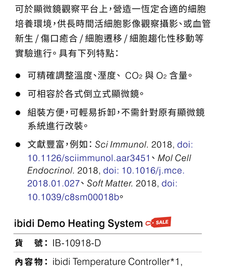 ibidi Heating & Incubation System 可於顯微鏡觀察平台上，營造一恆定合適的細胞培養環境，供長時間活細胞影像觀察攝影、或血管新生 / 傷口癒合 / 細胞遷移 / 細胞趨化性移動等實驗進行。 具有下列特點：●可精確調整溫度、溼度、  CO2 與 O2 含量。 ●可相容於各式倒立式顯微鏡。 ●組裝方便，可輕易拆卸，不需針對原有顯微鏡系統進行改裝。  ●文獻豐富，例如： Sci Immunol. 2018, doi: 10.1126/sciimmunol.aar3451、 Mol Cell Endocrinol. 2018, doi: 10.1016/j.mce.2018.01.027、 Soft Matter. 2018, doi: 10.1039/c8sm00018b。