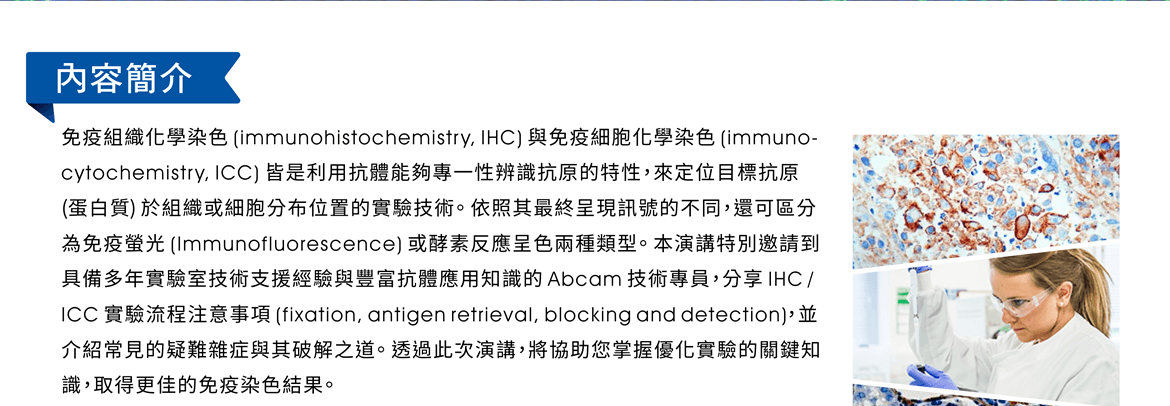 內容簡介：免疫組織化學染色 (immunohistochemistry, IHC) 與免疫細胞化學染色 (immuno-cytochemistry, ICC) 皆是利用抗體能夠專一性辨識抗原的特性，來定位目標抗原 (蛋白質) 於組織或細胞分布位置的實驗技術。依照其最終呈現訊號的不同，還可區分為免疫螢光 (Immunofluorescence) 或酵素反應呈色兩種類型。本演講特別邀請到具備多年實驗室技術支援經驗與豐富抗體應用知識的 Abcam 技術專員，分享 IHC / ICC 實驗流程注意事項 (fixation, antigen retrieval, blocking and detection)，並介紹常見的疑難雜症與其破解之道。透過此次演講，將協助您掌握優化實驗的關鍵知識，取得更佳的免疫染色結果。