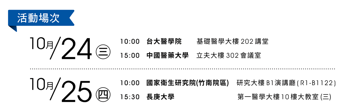 活動場次：● 10/24 (三) AM10:00　台大醫學院, 基礎醫學大樓 202 講堂 ● 10/24 (三) PM15:00　中國醫藥大學, 立夫大樓 302 會議室 ● 10/25 (四) AM10:00　國家衛生研究院(竹南院區), 研究大樓 B1 演講廳 (R1-B1122) ● 10/25 (四) PM15:30　長庚大學, 第一醫學大樓 10 樓大教室(三) 