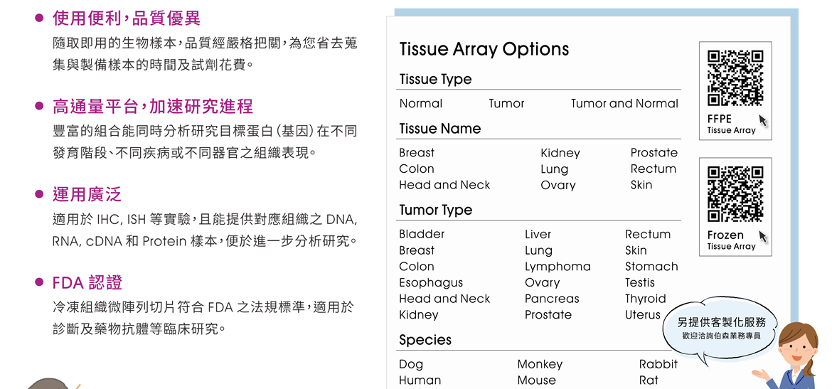 BioChain Tissue Array 產品特點包含： ●使用便利，品質優異 — 隨取即用的生物樣本，品質經嚴格把關，為您省去蒐集與製備樣本的時間及試劑花費。 ●高通量平台，加速研究進程 — 豐富的組合能同時分析研究目標蛋白（基因）在不同發育階段、不同疾病或不同器官之組織表現。 ●運用廣泛 — 適用於 IHC, ISH 等實驗，且能提供對應組織之 DNA, RNA, cDNA 和 Protein 樣本，便於進一步分析研究。 ●FDA 認證 — 冷凍組織微陣列切片符合 FDA 之法規標準，適用於診斷及藥物抗體等臨床研究。 [連結：FFPE Tissue Array 產品列表 | Frozen Tissue Array 產品列表]