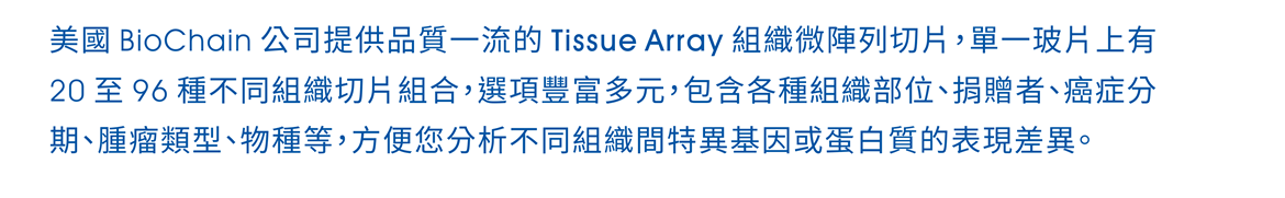 美國 Biochain 公司提供品質一流的 Tissue Array 組織微陣列切片，單一玻片上有 20 至 96 種不同組織切片組合，選項豐富多元，包含各種組織部位、捐贈者、癌症分期、腫瘤類型、物種等，方便您分析不同組織間特異基因或蛋白質的表現差異。 