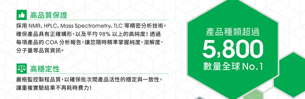 ●高品質保證 — 採用 NMR、HPLC、Mass Spectrometry、TLC 等精密分析技術，確保產品具有正確構形、以及平均 98% 以上的高純度！透過每項產品的 COA 分析報告，讓您隨時精準掌握純度、溶解度、分子量等品質資訊。 ●高穩定性 — 嚴格監控製程品質，以確保批次間產品活性的穩定與一致性，讓重複實驗結果不再耗時費力！