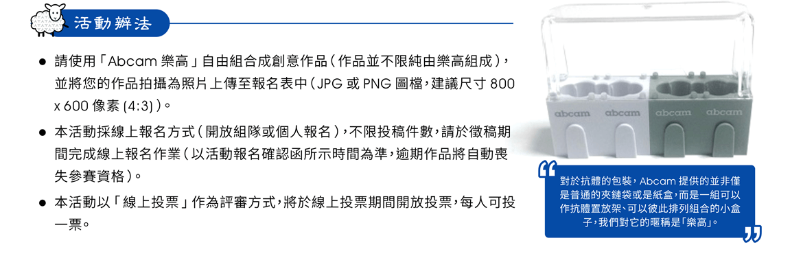 活動辦法 ——  請使用「Abcam 樂高」自由組合成創意作品（作品並不限純由樂高組成），並將您的作品拍攝為照片上傳至報名表中（JPG 或 PNG 圖檔，建議尺寸 800 x 600 像素 (4:3)）。本活動採線上報名方式（開放組隊或個人報名），不限投稿件數，請於徵稿期間完成線上報名作業（以活動報名確認函所示時間為準，逾期作品將自動喪失參賽資格）。本活動以「線上投票」作為評審方式，將於線上投票期間開放投票，每人可投一票。 ※對於抗體的包裝，Abcam 提供的並非僅是普通的夾鏈袋或是紙盒，而是一組可以作抗體置放架、可以彼此排列組合的小盒子，我們對它的暱稱是「樂高」。