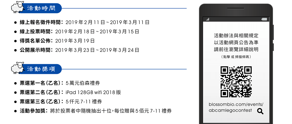 活動時間 ——  線上報名徵件時間：2019年2月11日 ~ 2019年3月11日 | 線上投票時間：2019年2月18日 ~ 2019年3月15日 | 得獎名單公佈：2019年3月19日 | 公開展示時間：2019年3月23日 ~ 2019年3月24日 || 活動辦法 ——  票選第一名（乙名）：伍萬元伯森禮券 | 票選第二名（乙名）： iPad 128GB wifi 2018版 | 票選第三名（乙名）：伍仟元 7-11 禮券 | 活動參加獎：將於投票者中隨機抽出十位，每位贈與伍佰元 7-11 禮券 || ※ 活動辦法與相關規定以活動網頁公告為準，請前往瀏覽詳細說明。活動網址：https://www.blossombio.com/events/abcamlegocontest/