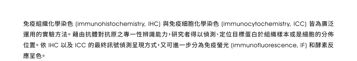 免疫組織化學染色 (immunohistochemistry, IHC) 與免疫細胞化學染色 (immunocytochemistry, ICC) 皆為廣泛運用的實驗方法。藉由抗體對抗原之專一性辨識能力，研究者得以偵測、定位目標蛋白於組織樣本或是細胞的分佈位置。依 IHC 以及 ICC 的最終訊號偵測呈現方式，又可進一步分為免疫螢光 (immunofluorescence, IF) 和酵素反應呈色。