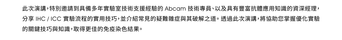 此次演講，特別邀請到具備多年實驗室技術支援經驗的 Abcam 技術專員、以及具有豐富抗體應用知識的資深經理，分享 IHC / ICC 實驗流程的實用技巧，並介紹常見的疑難雜症與其破解之道。透過此次演講，將協助您掌握優化實驗的關鍵技巧與知識，取得更佳的免疫染色結果。