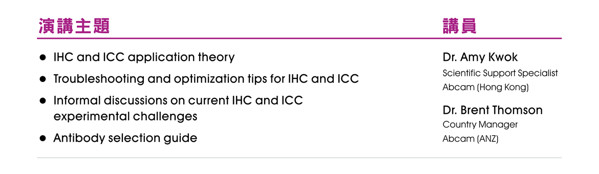 【演講主題】● IHC and ICC application theory ● Troubleshooting and optimization tips for IHC and ICC ● Informal discussions on current IHC and ICC experimental challenges ● Antibody selection guide 【講員】Dr. Amy Kwok, Scientific Support Specialist, Abcam (Hong Kong); Dr. Brent Thomson, Country Manager, Abcam (ANZ)