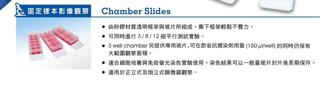 【固定樣本影像觀察】Chamber Slides —— ●由矽膠材質透明框架與玻片所組成，撕下框架輕鬆不費力。 ●可同時進行 3 / 8 / 12 組平行測試實驗。 ●3 well chamber 另提供專用玻片，可在節省抗體染劑用量 (150 µl/well) 的同時仍保有大範圍觀察面積。 ●適合細胞培養與免疫螢光染色實驗使用，染色結果可以一般蓋玻片封片後長期保存。 ●適用於正立式及倒立式顯微鏡觀察。