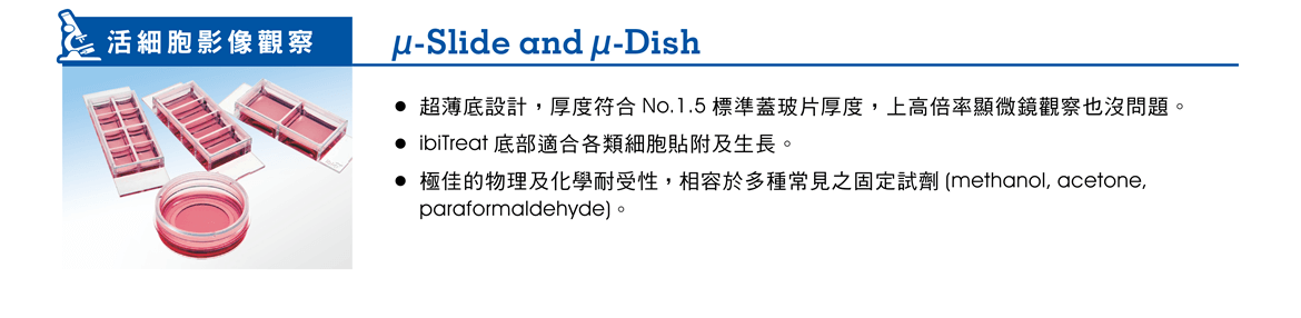 【活細胞影像觀察】µ-Slide and µ-Dish —— ●超薄底設計，厚度符合 No.1.5 標準蓋玻片厚度，上高倍率顯微鏡觀察也沒問題。 ●ibiTreat 底部適合各類細胞貼附及生長。 ●極佳的物理及化學耐受性，相容於多種常見之固定試劑 (methanol, acetone, paraformaldehyde)。