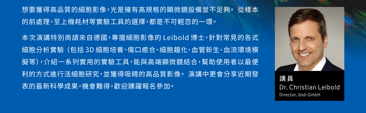 想要獲得高品質的細胞影像，光是擁有高規格的顯微鏡設備並不足夠。 從樣本的前處理，至上機耗材等實驗工具的選擇，都是不可輕忽的一環。本次演講特別商請來自德國，專擅細胞影像的 Leibold 博士，針對常見的各式細胞分析實驗 （包括 3D 細胞培養、傷口癒合、細胞趨化、血管新生、血流環境模擬等），介紹一系列實用的實驗工具，能與高端顯微鏡結合，幫助使用者以最便利的方式進行活細胞研究，並獲得吸睛的高品質影像。 演講中更會分享近期發表的最新科學成果，機會難得，歡迎踴躍報名參加。  【講員】Dr. Christian Leibold, Director, ibidi GmbH