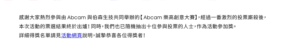 感謝大家熱烈參與由Abcam與伯森生技共同舉辦的【Abcam樂高創意大賽】，經過一番激烈的投票廝殺後，本次活動的票選結果終於出爐！同時，我們也已隨機抽出十位參與投票的人士，作為活動參加獎。詳細得獎名單請見活動網頁說明，誠摯恭喜各位得獎者！