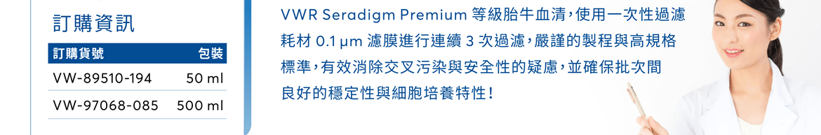 VWR Seradigm Premium 等級胎牛血清，使用一次性過濾耗材 0.1 µm 濾膜進行連續 3 次過濾，嚴謹的製程與高規格標準，有效消除交叉污染與安全性的疑慮，並確保批次間良好的穩定性與細胞培養特性！ [訂購貨號] VW-89510-194 (50 ml) / VW-97068-085 (500 ml)