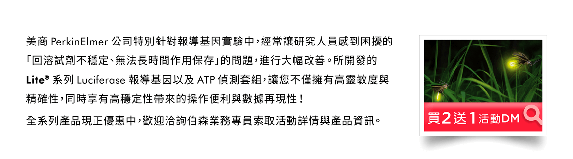 美商 PerkinElmer 公司特別針對報導基因實驗中，經常讓研究人員感到困擾的「回溶試劑不穩定、無法長時間作用保存」的問題，進行大幅改善。所開發的 Lite® 系列 Luciferase 報導基因以及 ATP 偵測套組，讓您不僅擁有高靈敏度與精確性，同時享有高穩定性帶來的操作便利與數據再現性！全系列產品現正優惠中，歡迎洽詢伯森業務專員索取活動詳情與產品資訊。 [連結] 優惠活動DM